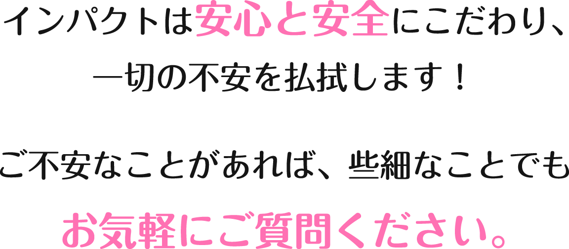 インパクトは安心と安全にこだわり、一切の不安を払拭します！ご不安なことがあれば、些細なことでもお気軽にご質問ください。